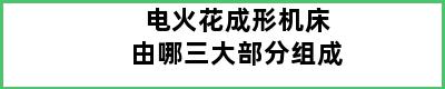 电火花成形机床由哪三大部分组成