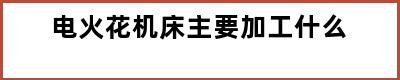 电火花机床主要加工什么
