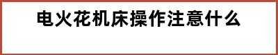 电火花机床操作注意什么